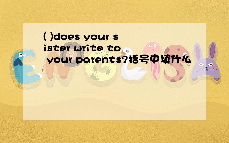 ( )does your sister write to your parents?括号中填什么
