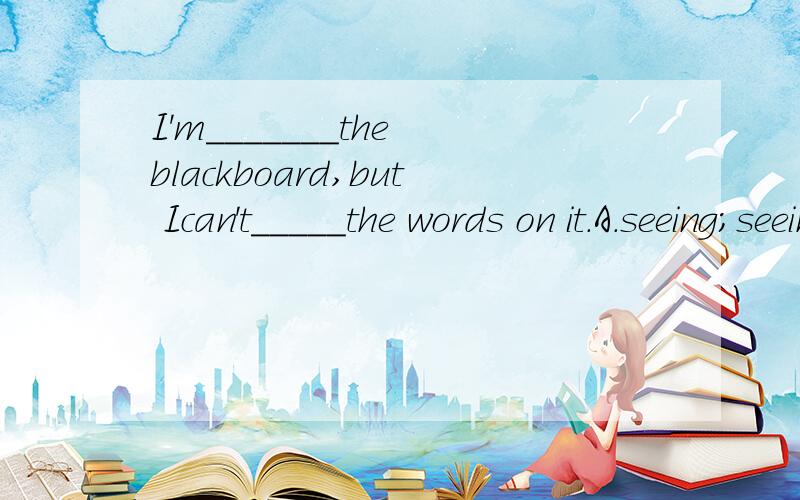 I'm_______the blackboard,but Ican't_____the words on it.A.seeing;seeing B.looking at;see C.looking;seeing D.seeing;look at