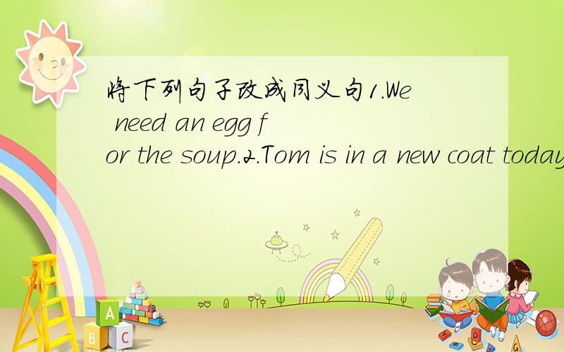 将下列句子改成同义句1.We need an egg for the soup.2.Tom is in a new coat today.