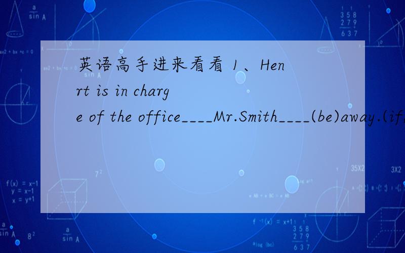 英语高手进来看看 1、Henrt is in charge of the office____Mr.Smith____(be)away.(if,before.since,while)2、I haven't seen him____he____（move）to the other side of the town.(until.before,becouse,while)3、She likes everything to be in place__