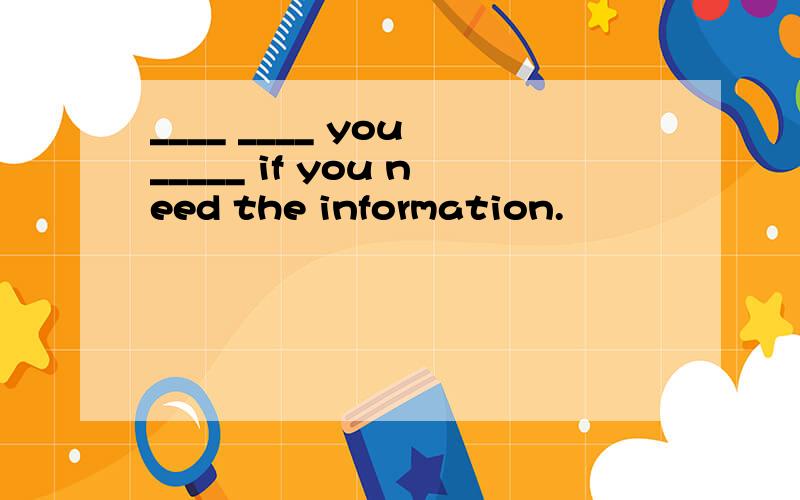 ____ ____ you _____ if you need the information.