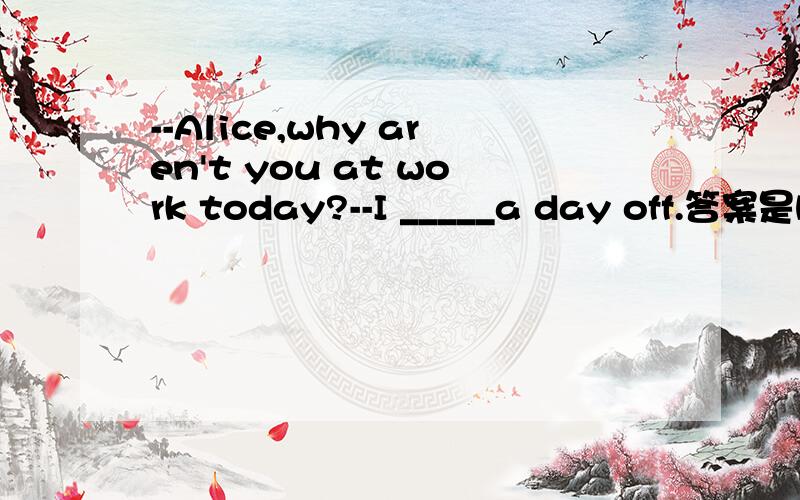 --Alice,why aren't you at work today?--I _____a day off.答案是have been given 为什么不是was given