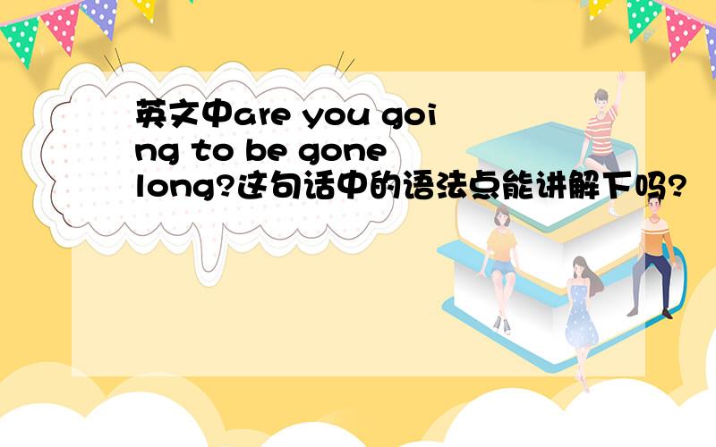 英文中are you going to be gone long?这句话中的语法点能讲解下吗?