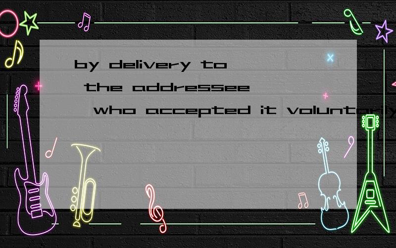 by delivery to the addressee,who accepted it voluntarily翻译