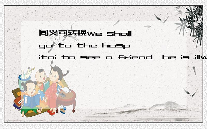 同义句转换we shall go to the hospitai to see a friend,he is illwe shall go to the see a friend,he's三个空