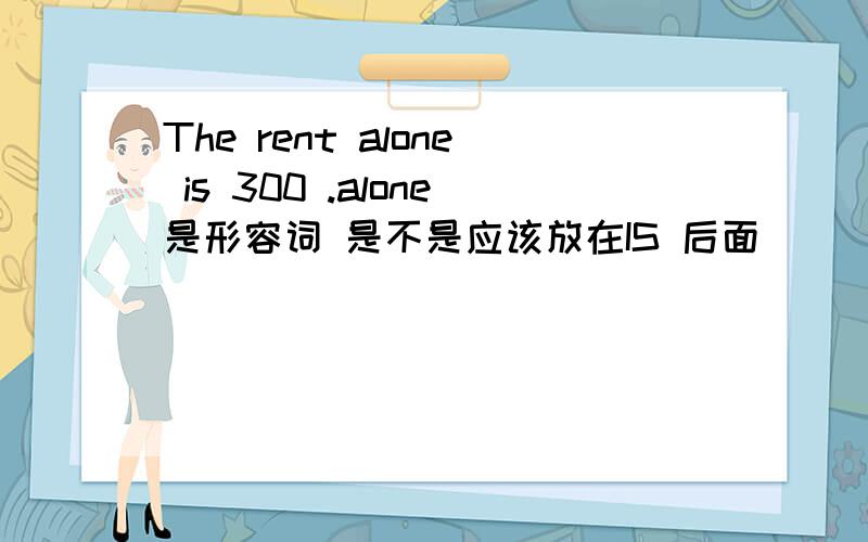 The rent alone is 300 .alone是形容词 是不是应该放在IS 后面