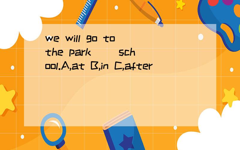 we will go to the park（ ）school.A,at B,in C,after