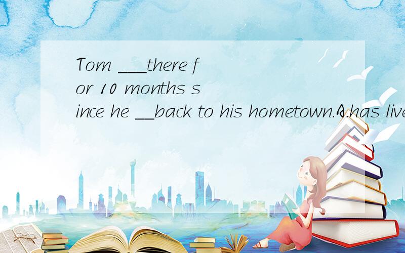 Tom ___there for 10 months since he __back to his hometown.A.has lived,gets B.has lived,got C.lived,go D.lived,has go原因!具体!