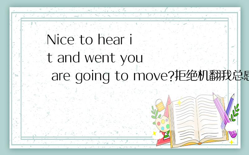 Nice to hear it and went you are going to move?拒绝机翻我总感觉这句话有点问题