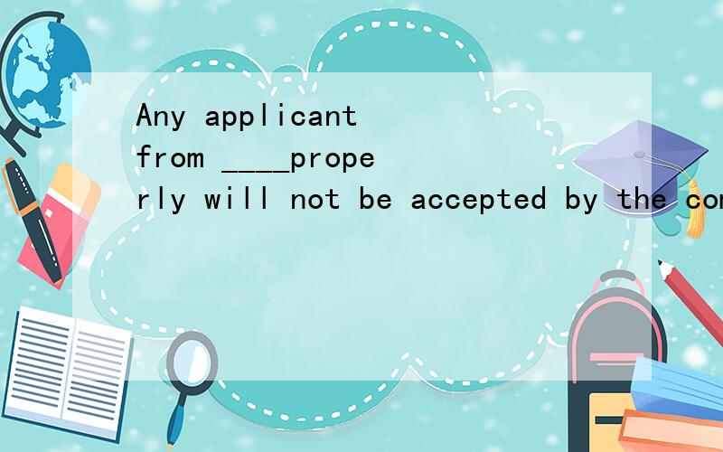 Any applicant from ____properly will not be accepted by the company.A.not to be filledB.not filled C,not being filled D.not having been filled为什么不是选A?请分析选项