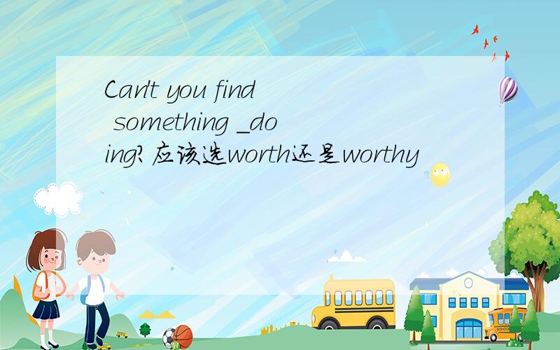 Can't you find something _doing?应该选worth还是worthy