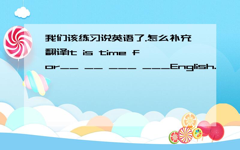 我们该练习说英语了.怎么补充翻译It is time for__ __ ___ ___English.