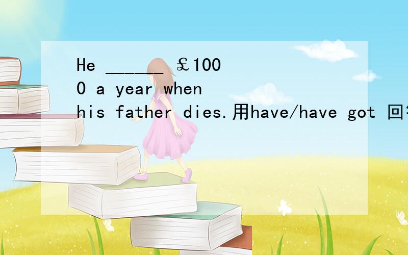 He ______ ￡1000 a year when his father dies.用have/have got 回答