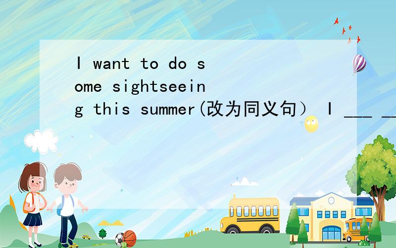I want to do some sightseeing this summer(改为同义句） I ___ ___ to ___ ___this summer