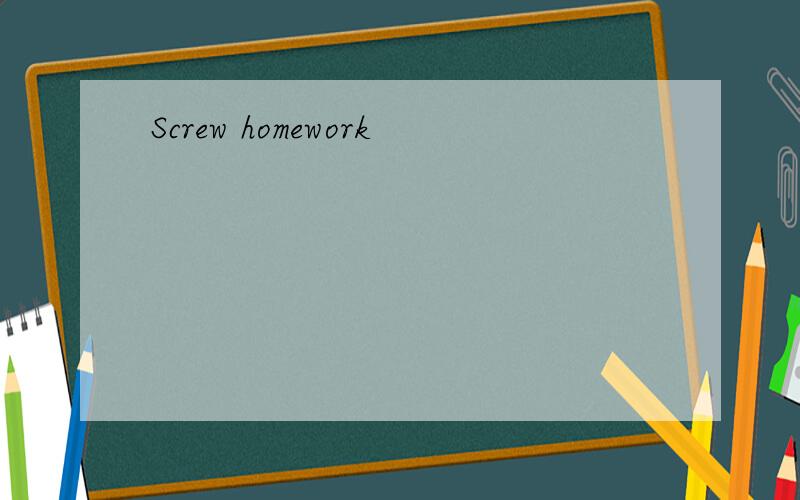 Screw homework