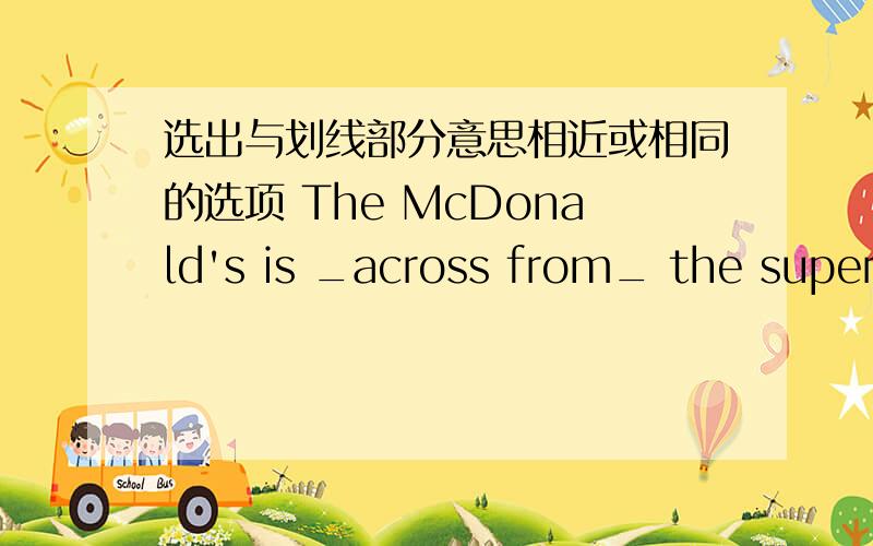 选出与划线部分意思相近或相同的选项 The McDonald's is _across from_ the supermarketThe McDonald's is _across from_ the supermarket.A.on the oppsite side of B.in front of C.next to  D.behind