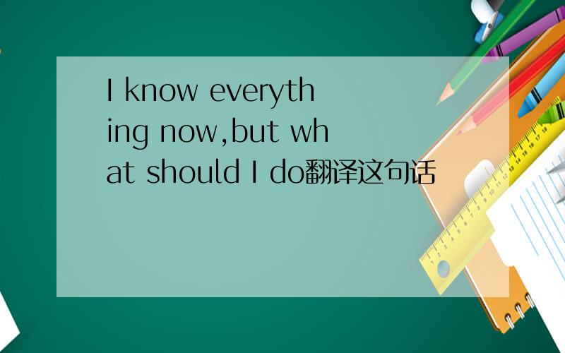 I know everything now,but what should I do翻译这句话