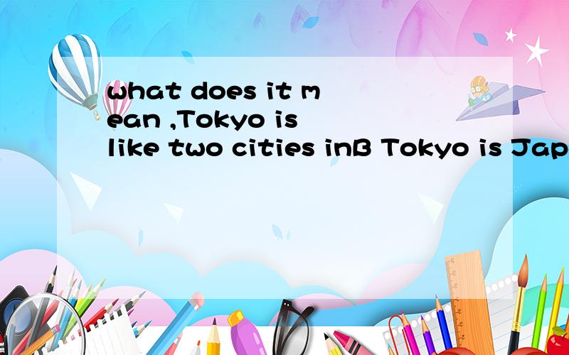 what does it mean ,Tokyo is like two cities inB Tokyo is Japan’s exciting capital.It’s a modern,busy and noise place.At the same time,it’s traditional and quiet.There are many temples,parks and quiet neighborhoods.So,Tokyo is like two cities in