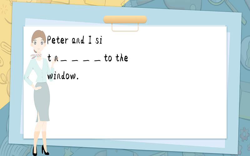 Peter and I sit n____to the window.