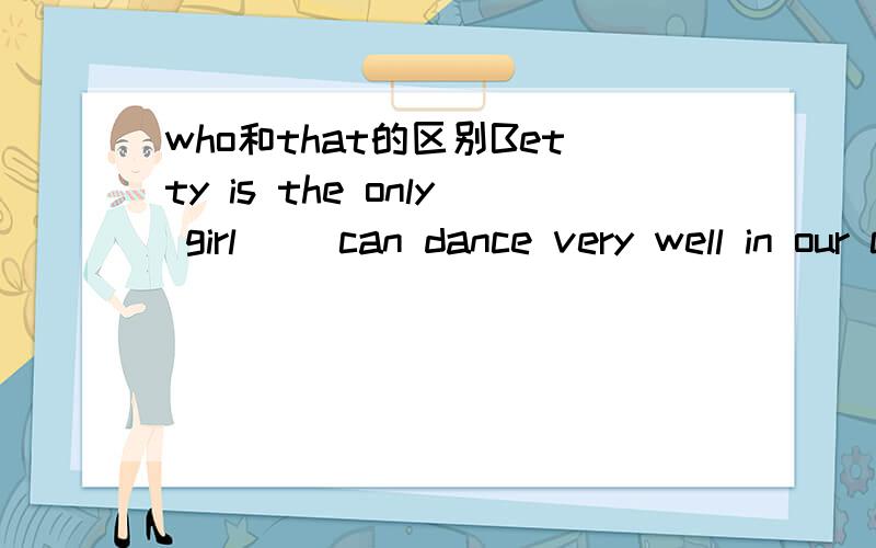 who和that的区别Betty is the only girl（ ）can dance very well in our class.A that B which C Who D Where请问应该选什么,为什么?