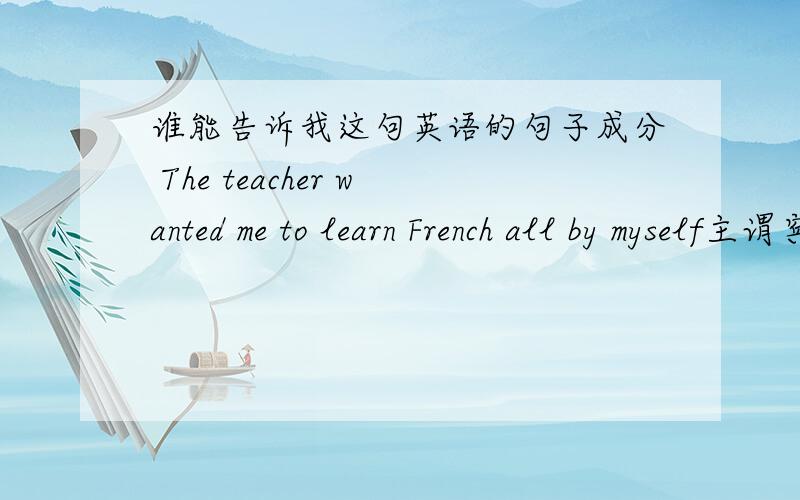 谁能告诉我这句英语的句子成分 The teacher wanted me to learn French all by myself主谓宾什么的  还有人说这是状语从句 是吗?