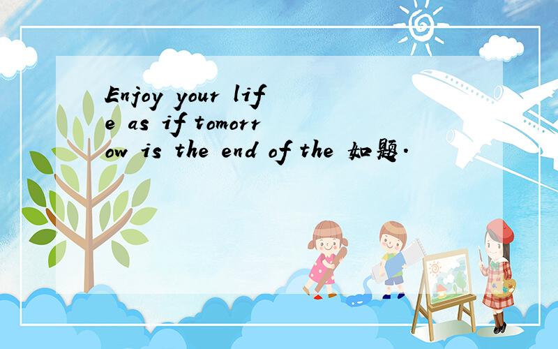 Enjoy your life as if tomorrow is the end of the 如题.