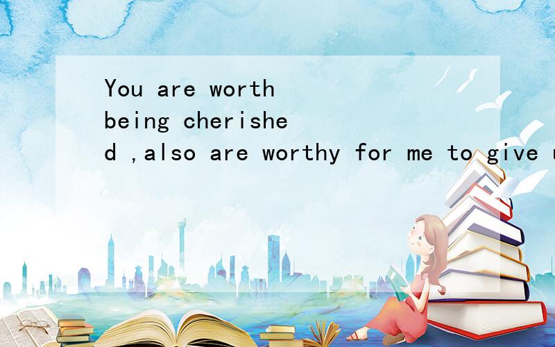 You are worth being cherished ,also are worthy for me to give up!