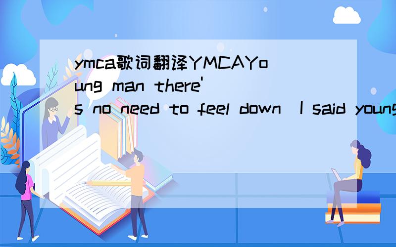 ymca歌词翻译YMCAYoung man there's no need to feel down  I said young man pick yourself off the ground  I said young man 'cause your in a new town  There's no need to be unhappy  Young man there's a place you can go  I said young man when you're s