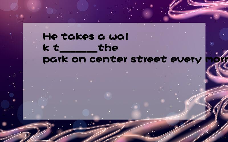 He takes a walk t_______the park on center street every morning首字母填空