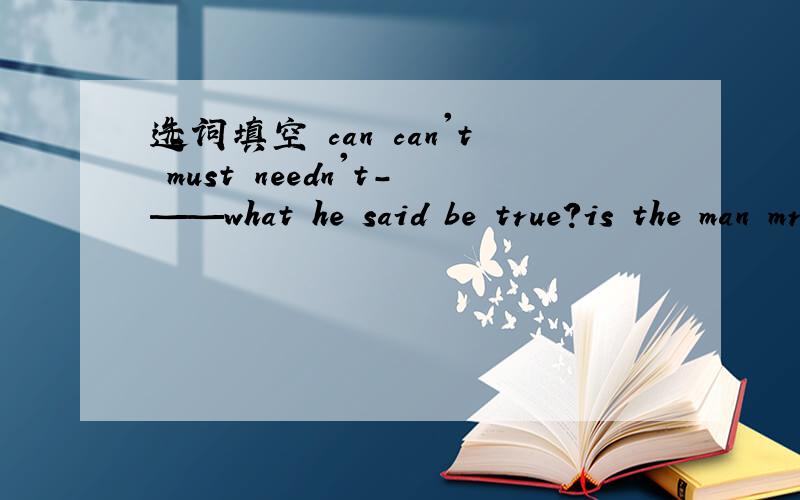 选词填空 can can't must needn't-——what he said be true?is the man mr li? no,he___be mr liyou ___worry your son.he will get well soon