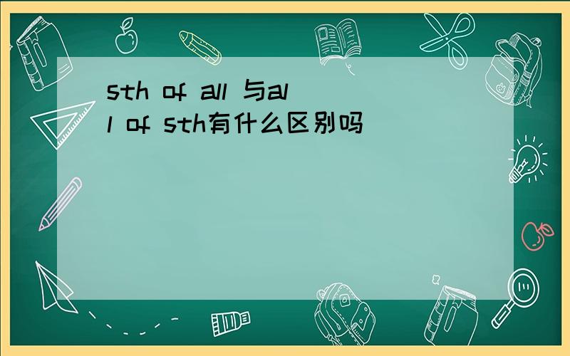 sth of all 与all of sth有什么区别吗