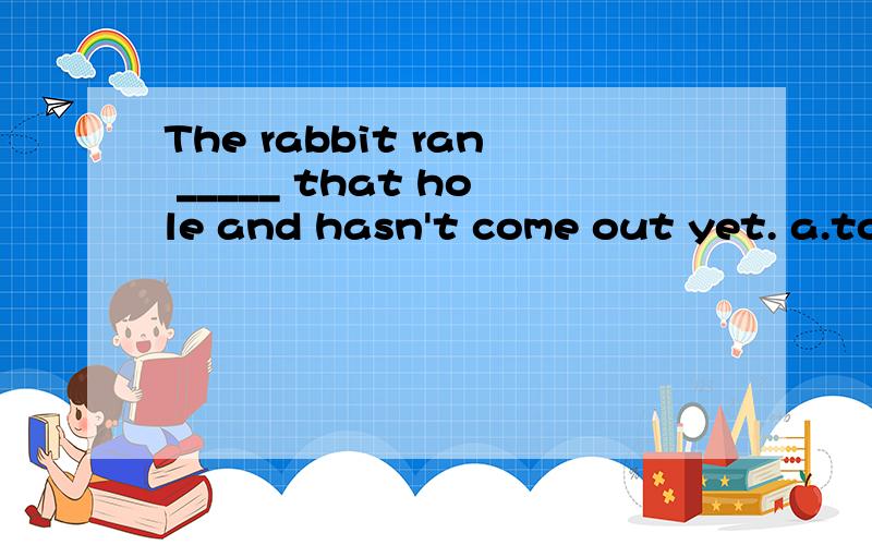 The rabbit ran _____ that hole and hasn't come out yet. a.to b.through c.into