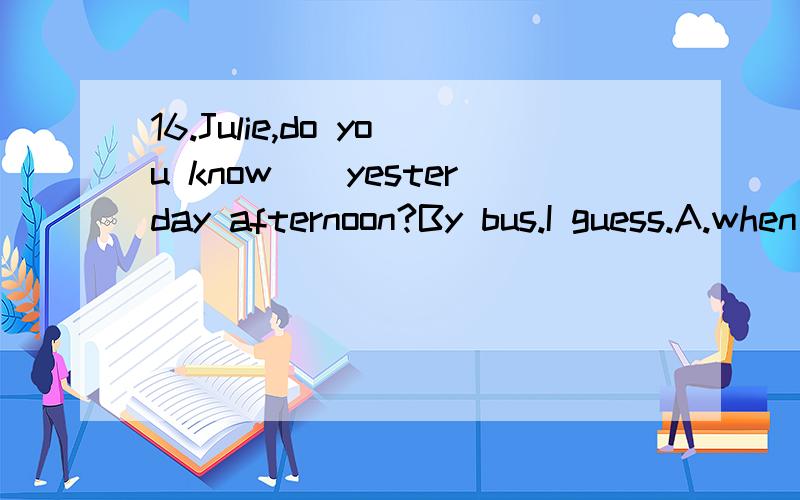 16.Julie,do you know__yesterday afternoon?By bus.I guess.A.when Mr.Green will get to Quancheng Square B.when will Mr.Green get to Quancheng Square C.how Mr.Green got to Quancheng Square D.how did Mr.Green get to Quancheng Square