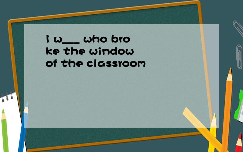 i w___ who broke the window of the classroom