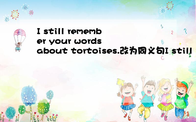I still remember your words about tortoises.改为同义句I still remember ___ ____ ____ about tortoises.