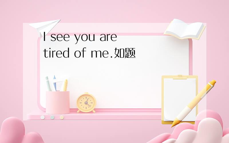 I see you are tired of me.如题