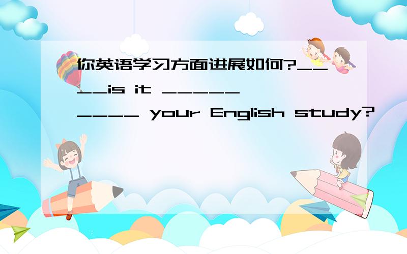 你英语学习方面进展如何?____is it _____ ____ your English study?