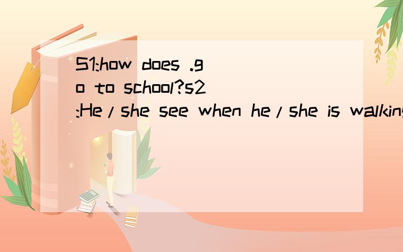 S1:how does .go to school?s2:He/she see when he/she is walking to school?S2:he/she sees [a lot of] ..when he/she is.somea few[在省略号上填词