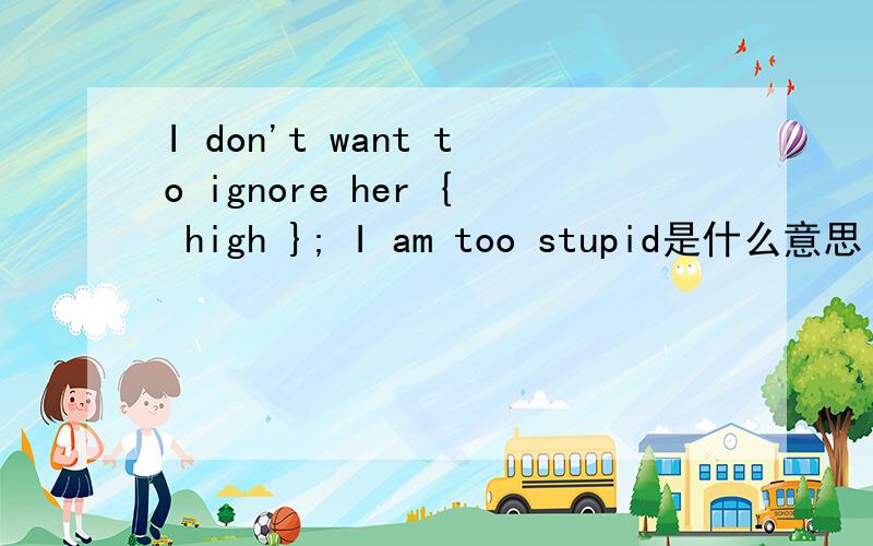 I don't want to ignore her { high }; I am too stupid是什么意思