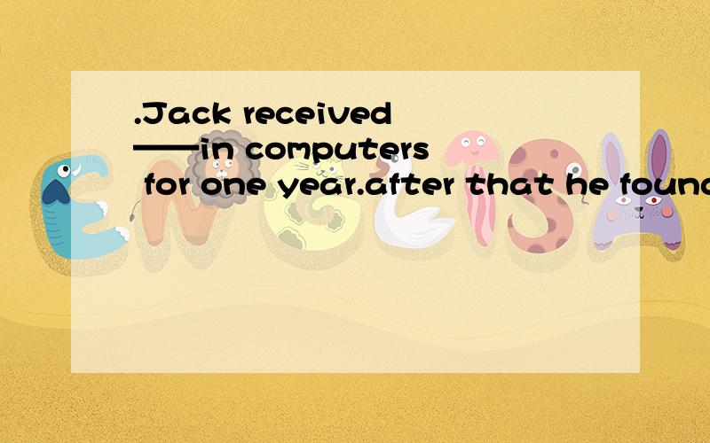 .Jack received——in computers for one year.after that he found a job in a big company.A.training B.exercise C .preparation D.work