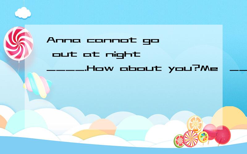 Anna cannot go out at night,____.How about you?Me,____