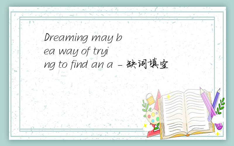 Dreaming may bea way of trying to find an a - 缺词填空