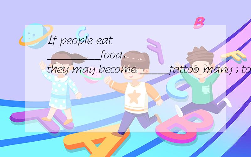 If people eat _________food,they may become _____fattoo many ;too much ;much too; 选填