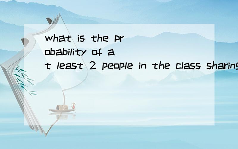 what is the probability of at least 2 people in the class sharing the same birthday?in a hurry!