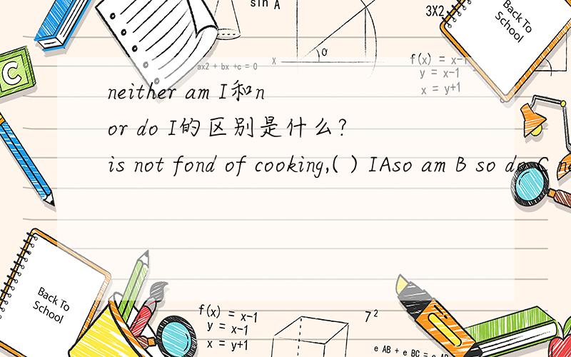 neither am I和nor do I的区别是什么?is not fond of cooking,( ) IAso am B so do C neither am D nor do