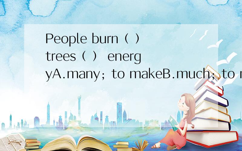 People burn（ ）trees（ ） energyA.many；to makeB.much；to makeC.a lot of；makeD.lots of；making选哪个答案,为什么?