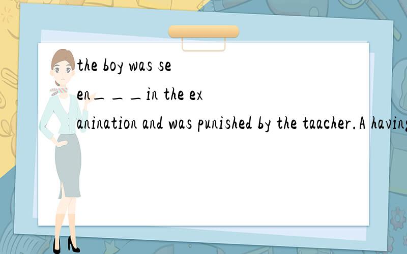 the boy was seen___in the exanination and was punished by the taacher.A having cheated B cheated C cheating Dcheat 为什么选C