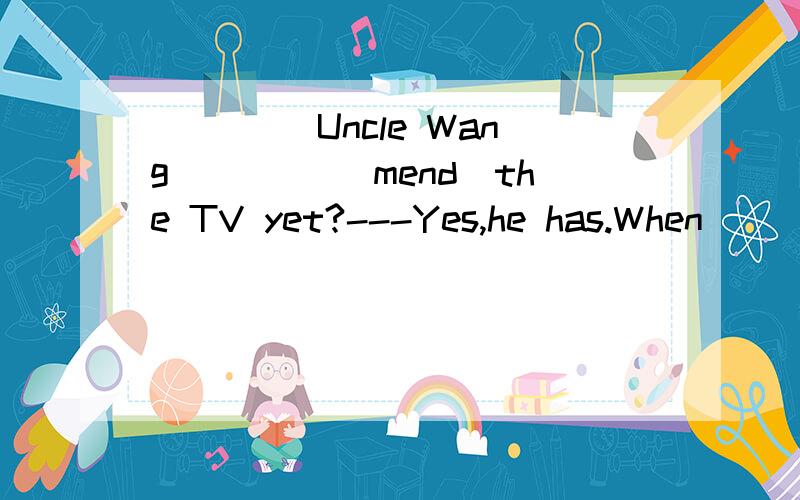 ____ Uncle Wang ____(mend)the TV yet?---Yes,he has.When ___ he ___(mend) it?