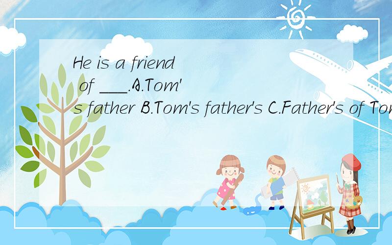 He is a friend of ___.A.Tom's father B.Tom's father's C.Father's of Tom D.Tom father