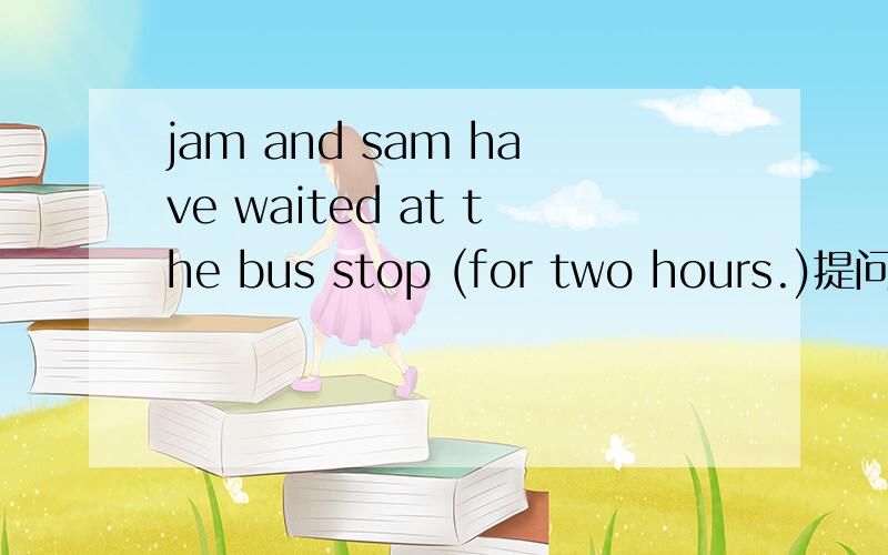jam and sam have waited at the bus stop (for two hours.)提问 （）（）have jam and sam waitea atthe bus stop.